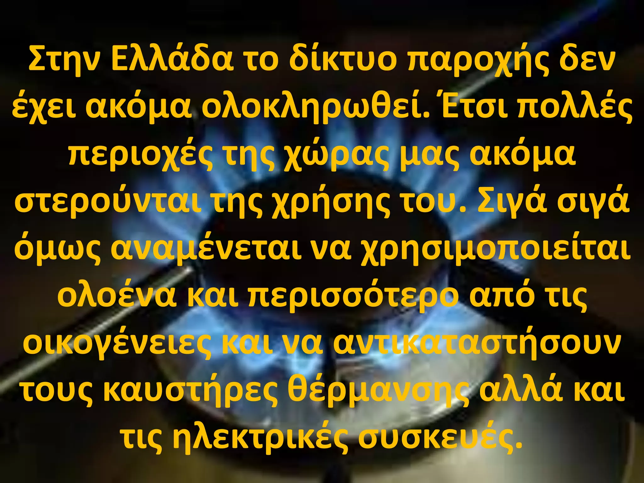 Στην Ελλάδα το δίκτυο παροχής δεν
έχει ακόμα ολοκληρωθεί. Έτσι πολλές
περιοχές της χώρας μας ακόμα
στερούνται της χρήσης του. Σιγά σιγά
όμως αναμένεται να χρησιμοποιείται
ολοένα και περισσότερο από τις
οικογένειες και να αντικαταστήσουν
τους καυστήρες θέρμανσης αλλά και
τις ηλεκτρικές συσκευές.
 