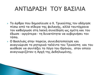  Το άρθρο που δημοσίευσε ο Χ. Τρικούπης τον οδήγησε
πίσω από τα σίδερα της φυλακής, αλλά ταυτόχρονα
τον καθιέρωσε στη λαϊκή συνείδηση ως ηγέτη και του
έδωσε -αργότερα- τη δυνατότητα να κυβερνήσει τον
τόπο.
 Ο Βασιλιάς στην πορεία, συνειδητοποίησε και
αναγνώρισε το ρητορικό ταλέντο του Τρικούπη και του
ανέθεσε να συντάξει το Λόγο του Θρόνου, στον οποίο
αναγνωριζόταν η Αρχή της Δεδηλωμένης.
 