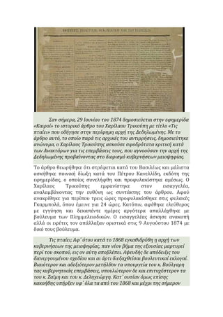 Σαν ςόμερα, 29 Ιουνύου του 1874 δημοςιεύεται ςτην εφημερύδα
«Καιρού» το ιςτορικό ϊρθρο του Χαρύλαου Τρικούπη με τύτλο «Τισ
πταύει» που οδόγηςε ςτην περύφημη αρχό τησ Δεδηλωμϋνησ. Με το
ϊρθρο αυτό, το οπούο παρϊ τισ αρχικϋσ του αντιρρόςεισ, δημοςιεύτηκε
ανώνυμα, ο Χαρύλαοσ Τρικούπησ αςκούςε ςφοδρότατα κριτικό κατϊ
των Ανακτόρων για τισ επεμβϊςεισ τουσ, που αγνοούςαν την αρχό τησ
Δεδηλωμϋνησ προβαύνοντασ ςτο διοριςμό κυβερνόςεων μειοψηφύασ.
Το άρθρο θεωρήθηκε ότι ςτρέφεται κατά του Βαςιλέωσ και μάλιςτα
αςκήθηκε ποινική δίωξη κατά του Πέτρου Κανελλίδη, εκδότη τησ
εφημερίδασ, ο οποίοσ ςυνελήφθη και προφυλακίςτηκε αμέςωσ. Ο
Χαρίλαοσ Τρικούπησ εμφανίςτηκε ςτον ειςαγγελέα,
αναλαμβάνοντασ την ευθύνη ωσ ςυντάκτησ του άρθρου. Αφού
ανακρίθηκε για περίπου τρεισ ώρεσ προφυλακίςθηκε ςτισ φυλακέσ
Γκαρμπολά, όπου έμεινε για 24 ώρεσ. Κατόπιν, αφέθηκε ελεύθεροσ
με εγγύηςη και δεκαπέντε ημέρεσ αργότερα απαλλάχθηκε με
βούλευμα των Πλημμελειοδικών. Ο ειςαγγελέασ άςκηςε ανακοπή
αλλά οι εφέτεσ τον απάλλαξαν οριςτικά ςτισ 9 Αυγούςτου 1874 με
δικό τουσ βούλευμα.
Τισ πταύει; Αφ΄ ότου κατϊ το 1868 εγκαθιδρύθη η αρχό των
κυβερνόςεων τησ μειοψηφύασ, παν νϋον βόμα τησ εξουςύασ μαρτυρεύ
περύ του ςκοπού, εισ ον αύτη αποβλϋπει. Αψευδόσ δε απόδειξισ του
διενεργουμϋνου ςχεδύου και αι ϊρτι διεξαχθεύςαι βουλευτικαύ εκλογαύ.
Βιαιότερον και αδεξιότερον μετόλθον τα υπουργεύα του κ. Βούλγαρη
τασ κυβερνητικϊσ επεμβϊςεισ, υπουλώτερον δε και επιτυχϋςτερον τα
του κ. Ζαώμη και του κ. Δεληγεώργη. Κατ΄ ουςύαν όμωσ επύςησ
κακοόθησ υπόρξεν υφ΄ όλα τα από του 1868 και μϋχρι τησ ςόμερον
 