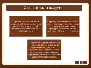 С одного языка на другой
Перевод, как устный, так и
письменный (включая перевод
художественных текстов)-
процесс довольно сложный и
многогранный.
Перевод – это не просто замена
одного языка другим. В переводе
сталкиваются различные
культуры, личности, уровни
развития, традиции и установки.
И основная задача переводчика
– помнить про все сложности
перевода и постараться как
можно точнее выразить мысль
автора, при этом не забывая
передавать различные авторские
художественные приемы.
 