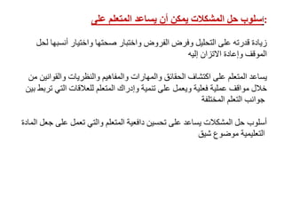 ‫أ‬‫على‬ ‫المتعلم‬ ‫يساعد‬ ‫أن‬ ‫يمكن‬ ‫المشكالت‬ ‫حل‬ ‫سلوب‬ :
‫لحل‬ ‫أنسبها‬ ‫واختيار‬ ‫صحتها‬ ‫واختبار‬ ‫الفروض‬ ‫وفرض‬ ‫التحليل‬ ‫على‬ ‫قدرته‬ ‫زيادة‬
‫إليه‬ ‫االتزان‬ ‫وإعادة‬ ‫الموقف‬
‫من‬ ‫والقوانين‬ ‫والنظريات‬ ‫والمفاهيم‬ ‫والمهارات‬ ‫الحقائق‬ ‫اكتشاف‬ ‫على‬ ‫المتعلم‬ ‫يساعد‬
‫بي‬ ‫تربط‬ ‫التي‬ ‫للعالقات‬ ‫المتعلم‬ ‫وإدراك‬ ‫تنمية‬ ‫على‬ ‫ويعمل‬ ‫فعلية‬ ‫عملية‬ ‫مواقف‬ ‫خالل‬‫ن‬
‫المختلفة‬ ‫التعلم‬ ‫جوانب‬
‫الماد‬ ‫جعل‬ ‫على‬ ‫تعمل‬ ‫والتي‬ ‫المتعلم‬ ‫دافعية‬ ‫تحسين‬ ‫على‬ ‫يساعد‬ ‫المشكالت‬ ‫حل‬ ‫أسلوب‬‫ة‬
‫شيق‬ ‫موضوع‬ ‫التعليمية‬
 