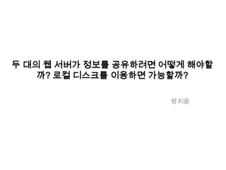 두 대의 웹 서버가 정보를 공유하려면 어떻게 해야할
까? 로컬 디스크를 이용하면 가능할까?
방지윤
 