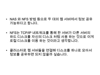 • NAS 와 NFS 방법 등으로 두 대의 웹 서버에서 정보 공유
가능하다고 합니다.
• NFS는 TCP/IP 네트워크를 통해 한 서버가 다른 서버의
하드 디스크를 자신의 디스크 처럼 사용 하는 것으로 이게
로컬 디스크를 이용 하는 것이라고 생각합니다.
• 클러스터로 웹 서버들을 연결해 디스크를 하나로 모아서
정보를 공유하면 되지 않을까 싶습니다.
 