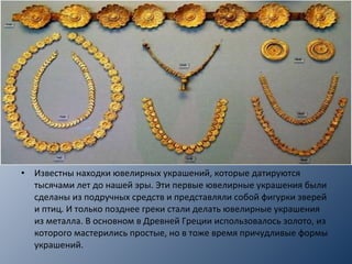 • Известны находки ювелирных украшений, которые датируются
тысячами лет до нашей эры. Эти первые ювелирные украшения были
сделаны из подручных средств и представляли собой фигурки зверей
и птиц. И только позднее греки стали делать ювелирные украшения
из металла. В основном в Древней Греции использовалось золото, из
которого мастерились простые, но в тоже время причудливые формы
украшений.
 