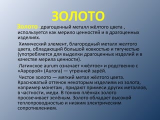 ЗОЛОТО
Золото–драгоценный металл жёлтого цвета ,
используется как мерило ценностей и в драгоценных
изделиях.
Химический элемент, благородный металл желтого
цвета, обладающий большой ковкостью и тягучестью
(употребляется для выделки драгоценных изделий и в
качестве мерила ценности).
Латинское aurum означает «жёлтое» и родственно с
«Авророй» (Aurora) — утренней зарёй.
Чистое золото — мягкий метал жёлтого цвета.
Красноватый оттенок некоторым изделиям из золота,
например монетам , придают примеси других металлов,
в частности, меди. В тонких плёнках золото
просвечивает зелёным. Золото обладает высокой
теплопроводностью и низким электрическим
сопротивлением.
 