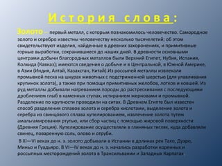 И с т о р и я с л о в а :
Золото— первый металл, с которым познакомилось человечество. Самородное
золото и серебро известны человечеству несколько тысячелетий; об этом
свидетельствуют изделия, найденные в древних захоронениях, и примитивные
горные выработки, сохранившиеся до наших дней. В древности основными
центрами добычи благородных металлов были Верхний Египет, Нубия, Испания,
Колхида (Кавказ); имеются сведения о добыче и в Центральной, в Южной Америке,
в Азии (Индия, Алтай, Казахстан, Китай).Из россыпей металлы извлекали
промывкой песка на шкурах животных с подстриженной шерстью (для улавливания
крупинок золота), а также при помощи примитивных желобов, лотков и ковшей. Из
руд металлы добывали нагреванием породы до растрескивания с последующими
дроблением глыб в каменных ступах, истиранием жерновами и промывкой.
Разделение по крупности проводили на ситах. В Древнем Египте был известен
способ разделения сплавов золота и серебра кислотами, выделение золота и
серебра из свинцового сплава купелированием, извлечение золота путем
амальгамирования ртутью, или сбор частиц с помощью жировой поверхности
(Древняя Греция). Купелирование осуществляли в глиняных тиглях, куда добавляли
свинец, поваренную соль, олово и отруби.
В XI—VI веках до н. э. золото добывали в Испании в долинах рек Тахо, Дуэро,
Миньо и Гуадьяро. В VI—IV веках до н. э. начались разработки коренных и
россыпных месторождений золота в Трансильвании и Западных Карпатах.
 