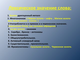 Лексическое значение слова:
1.Золото-драгоценный металл
2. Многозначное. ( Чёрное золото – нефть , Мягкое золото-
мех, Белое золото - хлопок. )
3 Употребляется и в прямом и в переносном значении.
(переносное Употр. как ласковое обращение)
4. на вес золота - синоним
5. Серебро , бронза – антонимы
6. Заимствованное.
7. Общеупотребительное.
8. Активный словарный запас
9. Существительное , прилагательное.
10. Фразеологизмы : Сусальное золото , Червонное золото.
 