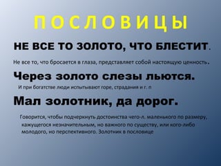 П О С Л О В И Ц Ы
НЕ ВСЕ ТО ЗОЛОТО, ЧТО БЛЕСТИТ.
Не все то, что бросается в глаза, представляет собой настоящую ценность.
Через золото слезы льются.
И при богатстве люди испытывают горе, страдания и г. п
Мал золотник, да дорог.
Говорится, чтобы подчеркнуть достоинства чего-л. маленького по размеру,
кажущегося незначительным, но важного по существу, или кого-либо
молодого, но перспективного. Золотник в пословице
 