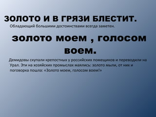ЗОЛОТО И В ГРЯЗИ БЛЕСТИТ.
Обладающий большими достоинствами всегда заметен.
золото моем , голосом
воем.
Демидовы скупали крепостных у российских помещиков и переводили на
Урал. Эти на хозяйских промыслах маялись: золото мыли, от них и
поговорка пошла: «Золото моем, голосом воем!»
 