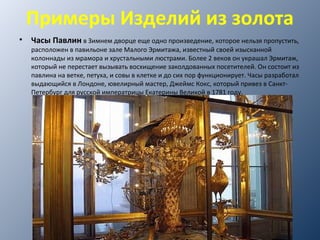 Примеры Изделий из золота
• Часы Павлин в Зимнем дворце еще одно произведение, которое нельзя пропустить,​​
расположен в павильоне зале Малого Эрмитажа, известный своей изысканной
колоннады из мрамора и хрустальными люстрами. Более 2 веков он украшал Эрмитаж,
который не перестает вызывать восхищение заколдованных посетителей. Он состоит из
павлина на ветке, петуха, и совы в клетке и до сих пор функционирует. Часы разработал
выдающийся в Лондоне, ювелирный мастер, Джеймс Кокс, который привез в Санкт-
Петербург для русской императрицы Екатерины Великой в 1781 году.
 
