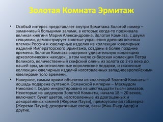 Золотая Комната Эрмитаж
• Особый интерес представляет внутри Эрмитажа Золотой номер –
заманчивый большими залами, в которых когда-то проживала
великая княгиня Мария Александровна. Золотая Комната, с двумя
секциями, демонстрирует золотые украшения древних кочевых
племен России и ювелирные изделия из коллекции ювелирных
изделий Императорского Эрмитажа, созданы в более поздние
времена. Золотая Комната содержит удивительную коллекцию
археологических находок , в том числе сибирская коллекция Петра
Великого, величественный скифский олень из золота со 2-го века до
нашей эры, многочисленные королевские подарки, и сказочные
коллекции ювелирных изделий изготовленных западноевропейскими
ювелирами того времени.
• Наверное, самым ярким объектом из коллекций Золотой Комнаты –
лошадь подарена султаном Османской империи – Махмудом
Николаю I. Седло инкрустировано из шестнадцати тысяч алмазов.
Некоторые из шедевров Золотой Комнаты, начала 18 – 20 веков,
включают: букет цветов, изготовленные из драгоценных и
декоративных камней (Жереми Паузи), прямоугольная табакерка
(Жереми Паузи); декоративные свечи, вазы (Жан-Пьер Адор) и
другие.
 