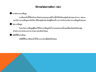 วิธีการดาเนินการศึกษา (ต่อ)
☻ การเก็บรวบรวมข้อมูล
การศึกษาครั้งนี้ได้ดาเนินการโดยนาแบบสอบถามที่สร้างขึ้นให้นักเรียนกลุ่มตัวอย่างตอบจานวน 200 คน
และเก็บรวบรวมข้อมูลจากนักเรียน ที่เป็นกลุ่มตัวอย่างโดยผู้ศึกษาทั้ง 9 คน ดาเนินการเก็บรวบรวมข้อมูลด้วยตนเอง
☻ วิเคราะห์ข้อมูล
ในการวิเคราะห์ข้อมูลผู้ศึกษาได้วิเคราะห์ข้อมูลดังนี้ นาแบบสอบถามทั้งหมดที่ตอบโดยนักเรียนกลุ่ม
ตัวอย่าง มาหาค่าคะแนนรวม นาผลรวมมาคิดค่าร้อยละ
☻ สถิติที่ใช้ในการศึกษา
สถิติที่ใช้ในการศึกษาครั้งนี้คือ การหาค่าเฉลี่ยคิดเป็นร้อยละ
 