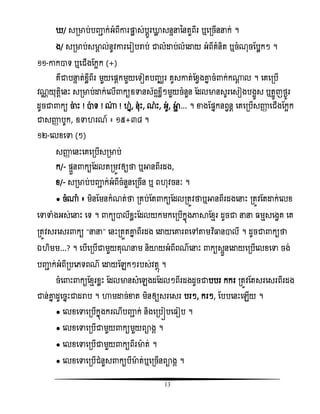 13
/ សរមាប់បញ្ញា ក់អំពីោរផ្ដល ស់បែូរោល សនទនននតួពីរ ឬសរចើននក់ ។
ង/ សរមាប់សមាគ ល់នូិោរសរៀបរាប់ ជាលំោប់លំសោយ អំពីគំនិត ឬចំណុចតបលកៗ ។
១១-ោកាទ ឬសជើងតកអក (+)
គឺជាបនទ ត់ំលីពីរ មួយសផ្ែកមួយសទៀតបញ្ឈរ គូសោត់តំវងោន ចំ ក់ក្ែ ល ។ សគសរបើ
ិណណ យុតែិសនោះ សរមាប់ោក់សលើ កយឧទានស័ពទំលីៗមួយចំនួន តដលមានសូរសសៀងបងអូស ឬតអូញថងូរ
ដូចជា កយ ចាោះ ! ាទ ! ្ ! ន, នុោះ, ណោះ, អូ, អាា ... ។ ខាងតផ្នកនពវនែ សគសរបើសញ្ញា សជើងតកអក
ជាសញ្ញា បូក, ឧទា រណ៍ ៖ ១៥+៣៨ ។
១២-សលំសទា (ៗ)
សញ្ញា សនោះសគសរបើសរមាប់
ក/- ផ្ទួន កយតដលតរមូិឲ្យថា ឬអានពីរដង,
ំ/- សរមាប់បញ្ញា ក់អំពីចំនួនសរចើន ឬ ព ុិចនៈ ។
● ចំ្ំ ៖ មិនតមនកំណត់ថា រគប់តត កយតដលរតូិថាឬអានពីរដងសនោះ រតូិតតោក់សលំ
សទាទាំងអស់សនោះ សទ ។ កយាលីំលោះតដលយកមកសរបើកនញងភាាតំែរ ដូចជា នន មែសសងវគ សគ
រតូិសរសសរ កយ ‚នន‛ សនោះរតួតោន ពីរដង សោយសោរពសៅតាមវិធធ្លនាលី ។ ដូចជា កយថា
ឯ ិមម...? ។ សបើសរបើជាមួយគុណនម និយាយអំពីពណសនោះ កយសទួនសោយសរបើសលំសទា ចង់
បញ្ញា ក់អំពីរបសេទពណ សោយតេកៗរបស់ិតែញ ។
ចំស ោះ កយតំែរំលោះ តដលមានសំសេងដតដលៗពីរដងដូចជាបបរ កករ រតូិតតសរសសរពីរដង
ជាន់ោន ដូសចនោះជាដរាប ។ ហាមោច់ខាត មិនឲ្យសរសសរ បរៗ, ករៗ, តបបសនោះសេើយ ។
● សលំសទាសរបើកនញងករណីបញ្ញា ក់ និងសរបៀបស ៀប ។
● សលំសទាសរបើជាមួយ កយមួយពាងគ ។
● សលំសទាសរបើជាមួយ កយពីរមាត់ ។
● សលំសទាសរបើជំនួស កយបីមាត់ឬសរចើនពាងគ ។
 