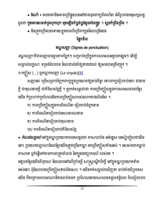 14
● ចំ្ំ ៖ សលំសទាមិនអាចសរបើផ្ទួនានសៅខាងចុង កយពិពណន អំពីរូបរាងមនុសឬសតវ
ដូចជា កូនសោសនោះធ្លត់រទលុកលុក មុំសេើងកំបលង់បលង់ដូចិង់ចស្រនទ ។ សគមកំរពឹងរពឹង ។
● មិនរតូិសរបើសលំសទាសនោះកនញងករណីសរបើ កយដតដលសរចើនដង
តផ្នកទី៣
ំណឌ សញ្ញា (Signes de ponctuation)
ំណឌ សញ្ញា គឺជាសញ្ញា មានរូបភាពតបលកៗ សរមាប់សរបើកនញងោរសរសសរអតែបទសផ្សងៗ សដើមបី
សមាគ ល់លកះណៈ ទរមង់តបបបទ តដលជាលំនំឲ្យង្ហយយល់ ឲ្យអានានរតឹមរតូិ ។
១-សកបៀស ( , ) ឬកណដ កសញ្ញា (La virgule)[9]
សញ្ញា សនោះ សរបើសរមាប់តញក កយកនញងរបសយាគឲ្យោច់ពីោន សទាោះ កយសរៀបរាប់សនោះ ជានម
កែី ជាគុណនមកែី ជាកិរធយាស័ពទកែី ។ គួរកត់សមាគ ល់ថា ោរសរបើសកបៀសកនញងោរសរសសររបស់តំែរ
សយើង ក៏របហាក់របត លនឹងោរសរបើសកបៀសរបស់សោកខាងលិចតដរ ។
ក/ ោរសរបើសកបៀសកនញងោរពិពណន សរៀបរាប់ជំពូកនម
ំ/ ោរពិពណនសរៀបរាប់អាធ្លរណនម
គ/ ោរពិពណនសរៀបរាប់គុណនម
/ ោរពិពណនសរៀបរាប់កិរធយាស័ពទ
● កំណត់សមាគ ល់ សៅកនញងោល របសយាគបរសទសដូចជា ភាាារាំង អង់សគលស សអសាញញលជាសដើម
សនោះ របសយាគលបោះ្តដលតំែរសយើងរតូិសរបើដកោល សគសរបើសកបៀសទាំងអស់ ។ សនោះអាចជាទមាល ប់
ភាាសគ ឬក៏ស វើសៅតាមោរតរមូិចាំាច់ ននកបួនសិយាករណ៍ របស់សគ ។
អតែបទតំែរសយើងពីបុរាណ តដលចារសៅសលើរោំងកដី ាស្រាែ សលឹករងតកដី សៅកនញងោល របសយាគទាំង
អស់សនោះ ពុំតដលមានសរបើសកបៀសទាល់តតសាោះ ។ សយើងកត់សមាគ ល់ស ើញថា ចាប់តាំងពីរបសទស
សយើង ំិតសរោមរបបអា្និគមារាំងមក របត លសោយារានទទួលឥទធិពល ពីរសបៀបរបប
 