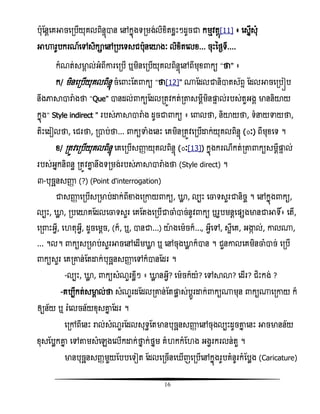 16
បុតនែសគអាចសរបើយុគលពិនទញាន សៅកនញងទរមង់លិំិតំលោះៗដូចជា កមែិតែញ[11] ៖ សសនើសុំ
អាហារូបករណ៍សៅសិកាសៅរបសទសជបុនសយាងៈ លិំិតសលំ... ចុោះនថងទី....
កំណត់សមាគ ល់អំពីោរសរបើ ឬមិនសរបើយុគលពិនទញសៅពីមុំ កយ ‚ថា‛ ៖
ក/ មិនសរបើយុគលពិនទញ ចំស ោះតត កយ ‚ថា[12]‛ ្តដលជានិាតស័ពទ តដលអាចសរបៀប
នឹងភាាារាំងថា ‚Que‛ ានដល់ កយតដលរតូិកត់រតាសមែីមិនផ្ដទ ល់របស់តួអងគ មាននិយាយ
កនញង‚ Style indirect ‛ របស់ភាាារាំង ដូចជា កយ ៖ ស លថា, និយាយថា, ទំនយទាយថា,
តិោះសដៀលថា, សជរថា, រាប់ថា... កយទាំងសនោះ សគមិនរតូិសរបើោក់យុគលពិនទញ (៊ៈ) ពីមុំសទ ។
ំ/ រតូិសរបើយុគលពិនទញ សគសរបើសញ្ញា យុគលពិនទញ (៊ៈ[13]) កនញងករណីកត់រតា កយសមែីផ្ដទ ល់
របស់អនកនិពនធ រតូិោន នឹងទរមង់របស់ភាាារាំងថា (Style direct) ។
៣-បុចឆនសញ្ញា (?) (Point d'interrogation)
ជាសញ្ញា សរបើសរមាប់ោក់ពីខាងសរោយ កយ, ោល , លបោះ សចាទសួរជានិចច ។ សៅកនញង កយ,
លបោះ, ោល , របសយាគតដលសចាទសួរ សគតតងសរបើជាចាំាច់នូិ កយ ឬរូបមនែសផ្សងមានជាអាទិ៍៖ សតើ,
សរ ោះអវី, ស តុអវី, ដូចសមែច, (ក៏, ឬ, ានជា...) យាងសមចក៏..., អវីសៅ, សអីសគ, អង្ហក ល់, ោល្,
... ។ល។ កយសរមាប់សួរអាចសៅសដើមោល ឬ សៅចុងោល ក៏ាន ។ ជួនោលសគមិនចាំាច់ សរបើ
កយសួរ សគរោន់តតោក់បុចឆនសញ្ញា សៅក៏ានតដរ ។
-លបោះ, ោល , កយសំណួរំលីៗ ៖ ោល នអវី? សមចក៏យំ? សៅាោ? សដើរ? ជិោះកង់ ?
-គបបីកត់សមាគ ល់ថា សំណួរដតដលរោន់តតផ្ដល ស់បែូរោក់ កយ្មុន កយ្សរោយ ក៏
ឲ្យន័យ ឬ រំសលចន័យំុសោន តដរ ។
សរៅពីសនោះ រាល់សំណួរតដលសុទធតតមានបុចឆនសញ្ញា សៅចុងលបោះដូចោន សនោះ អាចមានន័យ
ំុសតបលកោន សៅតាមសំសេងសលើកោក់ថាន ក់ថនម គំ កកំត ង អងវរករលន់តួ ។
មានបុចឆនសញ្ាមួយតបបសទៀត តដលសរចើនស ើញសរបើសៅកនញងរូបគំនូរកំតបលង (Caricature)
 