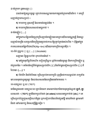 19
៨-ិង់រកចក ឬនំសញ្ញា ( )
ានជាសគឲ្យស្ែ ោះដូសចនោះ សរ ោះវាមានស្ះ នរាងសោងដូចិង់រកចកសយើងពិតៗ ។ សគសរបើ
សញ្ញា ិង់រកចកសរមាប់ ៖
ក/ ោប កយ ឬសសចកដី តដលសគចង់ពនយល់ន័យ ។
ំ/ ោប កយតដលសរសសរជាអកសរោត់ ។
៩-ិង់តសងកៀប [.....]
សៅកនញងភាាតំែរសគមិនរសូិសរបើសញ្ញា ិង់តសងកៀបសនោះសទសរ ោះសយើងមានិណណ យុតែិ និងំណឌ
សញ្ញា យាងសរចើន សមរសបនឹងសរបើកនញងអតែបទជាភាាតំែររគប់រោន់អស់ស ើយ ។ បុតនែសៅកនញង
ោរគណនសលំតផ្នកពីជគណិត(Algèbre) សយើងយកមកសរបើតាមពួកអឺរ៉ែុប ។
១០-រា៉ែ ត់ ឬោន ប ( } ឬ { ....} ) (Accolade)
សញ្ញា សនោះ តំែរំលោះសៅថា ពុកមាត់សមអំសៅ ។
ក/ សៅកនញងមុំវិធជាា ពីជគណិត រសបៀបសរបើោន ប ឬរា៉ែ ត់មានន័យដូចោន នឹងោរសរបើតសងកៀប ឬ
ិង់រកចកតដរ ។ សគតតងតតសរបើរា៉ែ ត់មួយសរមាប់សបើក ( { ) និងរា៉ែ ត់មួយសទៀតសរមាប់បិទ ( } ) គឺ
តបបសនោះ {.....} ។
ំ/ រា៉ែ ត់សបើក និងរា៉ែ ត់បិទសនោះ សរបើសរមាប់ោប កយពីរ ឬសរចើនជាោរសមាគ ល់ថា កយទាំង
សនោះមានមុំង្ហររួមដូចោន មិនាច់សរសសរដតដលសរចើនដងនំខាតសពល ។
១១-សបយាលៈ ឬ លៈ (។ល។)
សគមិនសូិអានថា សបយាលៈសទ សរ ោះតិងសពក សគអានោត់យកតតខាងចុងរតង់សូរថា ឡាក់, េៈ
សរសសរថា ៖ (។ល។) រតូិនឹង កយារាំងថា (et cetera) សរសសរអកសរោត់ថា (etc.) ។ សគ
សរបើសរមាប់បំរពួញសសចកែីឯ្នីមួយ ឬោរសរៀបរាប់តដលតិងឲ្យសៅំលី សោយគិតថា អនកអានក៏
ដឹងថា សៅមាន កយ និងសសចកែីអវីំលោះសទៀត ។
 
