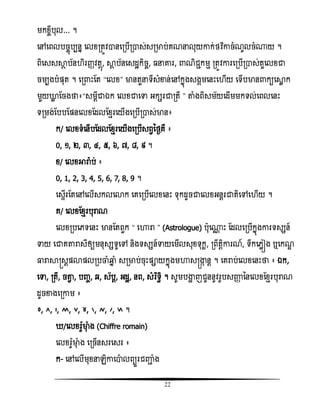 22
មកំចីបុល... ។
សៅសពលបចចញបបនន សលំរតូិានសរបើរាស់សរមាប់គណនលុយោក់ថិធោចំណូលចំ្យ ។
ពិសសសាែ ប័ន ិរញ្ាិតែញ, ាែ ប័នសសដះកិចច, នោរ, ណិជាកមែ រតូិោរសរបើរាស់តួសលំជា
ចមបងបំផ្ុត ។ សរ ោះតត ‚សលំ‛ មានតួនទីសំខាន់សៅកនញងសងគមសនោះស ើយ សទើបមាន កយសាល ក
មួយោល តចងថា៖‚សមែីជាឯក សលំជាសទា អកសរជារតី ‛ តាំងពីសម័យសដើមមកទល់សពលសនោះ
ទរមង់តបបតផ្នសលំតដលតំែរសយើងសរបើរាស់មាន៖
ក/ សលំទំសនើបតដលតំែរសយើងសរបើសពវនថងគឺ ៖
0, ១, ២, ៣, ៤, ៥, ៦, ៧, ៨, ៩ ។
ំ/ សលំអារា៉ែ ប់ ៖
0, 1, 2, 3, 4, 5, 6, 7, 8, 9 ។
សសទើរតតសៅសលើសកលសោក សគសរបើសលំសនោះ ទុកដូចជាសលំអនែរជាតិសៅស ើយ ។
គ/ សលំតំែរបុរាណ
សលំរបសេទសនោះ មានតតពួក ‚ សហារា ‛ (Astrologue) បុស្ណ ោះ តដលសរបើកនញងោរទសសន៍
ទាយ សជាគតារាសីឲ្យមនុសសទូសៅ និងទសសន៍ទាយសមើលសុំទុកះ, រពឹតែិោរណ៍, ទឹកសេលៀង ឬសកណឌ
ធ្លរាាស្រសែផ្ោផ្លរបចាំឆ្មន ំ សរមាប់ចុោះផ្ាយកនញងមហាសស្រង្ហក នែ ។ សគរាប់សលំសនោះថា ៖ ឯក,
សទា, រតី, ចតាវ , បញ្ច, ឆ, ស័បែ, អដះ, នព, សំរធទធិ ។ សូមបង្ហា ញជូននូិរូបសញ្ញា ននសលំតំែរបុរាណ
ដូចខាងសរោម ៖
៪, ៫, ៬, ៭, ៮, ៯, ៰, ៱, ៲, ៳ ។
/សលំរ៉ែូមាុ ំង (Chiffre romain)
សលំរ៉ែូមាុ ំង សរចើនសរសសរ ៖
ក- សៅសលើមុំនេិោសាលពយួរជញ្ញា ំង
 