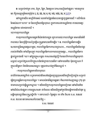 23
ំ- សរមាប់កត់រតា ភាគ, ជំពូក, តផ្នក, ននអតែបទ ឯការសសៀិសៅសផ្សងៗ ។ខាងសរោម
សនោះ គឺរូបសញ្ញា តួននសលំរ៉ែូមាុ ំង I, II, III, IV, V, VI, VII, VIII, IX, X [17]។
សៅកមពញជាសយើង សគសរបើទាំងអស់ សលំទាំងបុនែ នតដលានបង្ហា ញជូនខាងសលើ ។ សលើកតលង
តតអស់សោក‚សហារា‛ សទ តដលសរបើសលំតំែរបុរាណ កនញងោរគណនទសសន៍ទាយ តាមសលំអតែៈ
ទសសន៍ទាយ សជាគជតារាសី ។
១៨-ោរចុោះោលបរធសចឆទ
ោរចុោះោលបរធសចឆទមានតួនទីសំខាន់ជាចមបង សរ ោះតាមរយៈោលបរធសចឆទ សគអាចដឹងអំពី
ោលសិោ តដលរពឹតែិោរណ៍របិតែិាស្រសែននានសកើតសេើង ។ ឧ. ោលបរធសចឆទននោរសេើង
សាយរាជយននសសែចអងគ្មួយ, ោលបរធសចឆទននោរកាងរាាទ... ោលបរធសចឆទននជ័យជមនោះ
របស់ជាតិសយើង សៅសលើគូសរតូិ ោលបរធសចឆទននោរចាកសចាលរកញងអងគរ... ោលបរធសចឆទននោរ
ផ្ដល ស់បែូររាជធ្លនី ។ល។ សៅកនញងរគួារមួយ ោរាងសង់ផ្ទោះថែី ក៏មានចារងកោលបរធសចឆទទុកជា
សមាគ ល់ សរមាប់ឲ្យសមាជិករគួារជំនន់សរោយៗានដឹង។ សៅតាមសចតិយ មុងបញ្ចញោះសព ក៏
រគួារនីមួយៗ តតងតតសរសសរស្ែ ោះ បុគគលជាាច់ោតិតដលាល ប់ ។
- ោរចុោះោលបរធសចឆទតាមតបបបុរាណ
ចាប់ពីរវាងសតិតសទី១៦ រ ូតមកទល់សដើមសម័យេនំសពញបុពវបុរសសយើងសរបើរសបៀបមាង សរមាប់
ស វើជារូបមនែននោរចុោះោលបរធសចឆទ ។ សោលសំខាន់ននរូបមនែសនោះ គឺសោកោក់សញ្ញា ំណឌ (។) ទុក
ជាសោលសរមាប់ស វើសនូលក្ែ ល ។ សយើងស ើញោរចុោះោលបរធសចឆទរសបៀបសនោះ សៅសលើសចតិយ
សៅសលើសំណង់សផ្សងៗ ខាងពុទធាសន ជាពិសសស សយើងស ើញសៅរគប់តតសនលឹកខាងសដើមបំផ្ុត ឬ
សនលឹកចុងបញ្ចប់ននាស្រាែ សឹលកវរងត ។ ឧទា រណ៍៖ នថងអង្ហគ រ ១១ សកើត ពិាំ ព.ស. ២៥៤៩
គ.ស. ២០០៥ សនោះសគសរសសរតបបសនោះិធញ ៖
ព.ស. ២៥៤៩
 