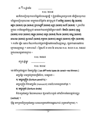 24
៣ ᧫ ៦ ឆ្មន ំមតម ____________
គ.ស. ២០០៥
សនោះគឺជារសបៀបចុោះោលបរធសចឆទតបបសសងះបំលី ។ ំ្ញំរោន់តតសូមជរមាបថា សដើមបីសចោះចុោះោល
បរធសចឆទរសបៀបបុរាណសនោះ សគរតូិសចោះចាំនថងទាំង ៧ ឲ្យាទ ត់ គឺ អាទិតយ (សលំ១) ច័នទ (សលំ២)
អង្ហគ រ (សលំ៣) ពុ (សលំ៤) រប សបតិ៍ (សលំ៥) សុរក (សលំ៦) សៅរ៍ (សលំ៧) ។ រួចស ើយ
រតូិសចោះ រាប់តំចនទគតិឲ្យាទ ត់ សោយោក់សលំឲ្យតំនីមួយៗផ្ងគឺ៖ មិគសិរ (សលំ១) បុសស
(សលំ២) មា (សលំ៣) ផ្លគញន (សលំ៤) សចរត (សលំ៥) ពិាំ (សលំ៦) សជសះ (សលំ៧)
អាាឍ (សលំ៨) រាពណ៍ (សលំ៩) េរទបទ (សលំ១០) អសសញជ (សលំ១១) កតែិក (សលំ១២)
។ ោរគិត សំនើត រសនច គឺសោកកំណត់ឲ្យោក់សំនើតសៅខាងសលើសញ្ញា ំណឌ , ឲ្យោក់រសនចសៅខាង
សរោមសញ្ញា ំណឌ ។ ឧទា រណ៍ ៖ នថងសៅរ៍ ៣ សរាច តំ អាាឍ គ.ស. ២០០១ ព.ស. ២៥៤៨
រតូិសរសសរដូចខាងសរោម ៖
ព.ស. ២៥៤៨
៧᧳៨ ឆ្មន ំឆលូិ ____________
គ.ស. ២០០៤
១៩-អំពីទរមង់សផ្សងៗ ននអកសរតំែរ ( Les différents types de caractères Khmers )
អកសរតំែរ មានរទង់រទាយសរចើនតបប, មានដូចជា ៖
ក/ អកសរសរជៀង (Ecriture penchée) ៖
អកសរសរជៀង គឺជាអកសរនដ (manuscrit) មានជំ ររាងសរទតសៅមុំ ។
ំ/ អកសររតង់ (Eeriture droite)
គឺជាទរមង់អកសរ តដលសគសរសសរ ឲ្យមានជំ ររតង់ សៅសលើតាមទំនងបនទ ត់បញ្ឈរ
(vertical) ។
បុតនែ សគករមស ើញទរមង់អកសរ សរសសរសរទតសៅខាងសឆវង្ស់ (សរទតសៅសរោយ) ។
 