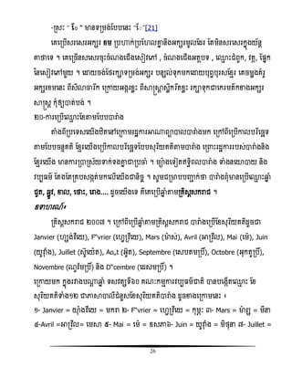 26
-រសៈ ‚ ត៊ ‛ មានទរមង់តបបសនោះ ‚ត៊‛[21]
សគសរបើសរសសរអកសរ ំម របហាក់របត លោន នឹងអកសរមូលតដរ តតមិនសរសសរកនញងយ័នែ
ោថាសទ ។ សគសរចើនសសសរចុោះចំណងសជើងសសៀិសៅ , ចំណងសជើងអតែបទ , ស្ែ ោះជំពូក, ិគគ, តផ្នក
ននសសៀិសៅមួយ ។ សោយចង់តថរកាទរមង់អកសរ បនសល់ទុកមកសោយបុពវបុរសតំែរ សគចមលងគំរូ
អកសរំមសនោះ ពីសិោចារងក សរោយអងគរំលោះ ពីាស្រាែ សលឹកវរងតំលោះ រកាទុកជាសករមតកខាងអកសរ
ាស្រសែ កុំឲ្យាត់បង់ ។
២០-ោរសរបើស្ែ ោះតំតាមតបបារាំង
តាំងពីរបសទសសយើងំិតសៅសរោមរដះោរអា្ពាាលារាំងមក សរៅពីសរបើោលបរធសចឆទ
តាមតបបចនទគតិ តំែរសយើងសរបើោលបរធសចឆទតបបសុរធយគតិតាមារាំង សរ ោះរដះោររបស់ារាំងនិង
តំែរសយើង មានោររារស័យទាក់ទងោន ជារបចាំ ។ មាងសទៀតឥទធិពលារាំង ទាំងនសយាាយ និង
ិបប ម តតងតតរគបសងកត់មកសលើសយើងជានិចច ។ សូមជរមាបបញ្ញា ក់ថា ារាំងពុំមានសរបើស្ែ ោះឆ្មន ំ
ជូត, ឆលូិ, ខាល, សថាោះ, សរាង.... ដូចសយើងសទ គឺសគសរបើឆ្មន ំតាមរគិសែសករាជ ។
ឧទា រណ៍៖
រគិសែសករាជ ២០០៧ ។ សរៅពីសរបើឆ្មន ំតាមរគិសែសករាជ ារាំងសរបើតំសុរធយគតិដូចជា
Janvier ( សង់វិឯសយ), Février (ស វរិឯសយ), Mars (មាស់), Avril (អារិឯល), Mai (សម), Juin
(យូវាុ ំង), Juillet (សូសយត), Août (អូត), Septembre (សសបតមរបិ៍), Octobre (អុកតូរបិ៍),
Novembre (ណូិ៉ែមរបិ៍) និង Décembre (សដសមរបិ៍) ។
សរោយមក កនញងរវាងប្ែ ឆ្មន ំ ទសិតសទី៦០ គណៈកមែោរិបប មជាតិ ានបសងកើតស្ែ ោះ តំ
សុរធយគតិទាំង១២ ជាភាាាលីជំនួសតំសុរធយគតិារាំង ដូចខាងសរោមសនោះ ៖
១- Janvier = យាុ ំងវិឯសយ = មករា ២- Février = ស វរិឯសយ = កុមភៈ ៣- Mars = មារស = មីន
៤-Avril =អារិឯល= សមា ៥- Mai = សម = ឧសភា៦- Juin = យូវាុ ំង = មិថុន ៧- Juillet =
 