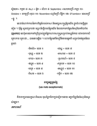 27
សូសយត= កកកោ ៨- Août = អូត = សីហា ៩- Septembre =សសបតមរបិ៍=កញ្ញា ១០-
Octobre = ឧកតូរបិ៍=តុោ ១១- Novembre=ណូិ៉ែមរបិ៍=វិធចឆិោ ១២- Décembre= សដសមរបិ៍
= នូ ។
សនោះជាដំ្ក់ោលននោរវិធិតែន៍របស់ភាា និងអកសរាស្រសែតំែរសយើង កនញងជំហានថែីមួយ
សទៀត ។ បុតនែ សូមជរមាបថា ស្ែ ោះតំថែីរបស់តំែរសយើង តដលយកមកជំនួសតំសុរធយគតិារាំង
(ឬសកល) សនោះពុំអាចយកសៅសរបើរាស់កនញងតផ្នកសហារាាស្រសែសរមាប់ទសសន៍ទាយ សជាគជតារាសី
សរោោះោច សរោោះជា... ានសនោះសេើយ ។ សហារាតំែរសៅតតសរបើតំខាងចនទគតិ សរមាប់គន់គូរដតដល
ដូចជា
-មិគសិរ= សលំ ១ -សជសះ = សលំ ៧
-បុសស = សលំ ២ -អាាឍ = សលំ ៨
-មា = សលំ ៣ -រាពណ៍= សលំ ៩
-ផ្លគញន = សលំ ៤ -េរទបទ = សលំ ១០
-សចរត = សលំ ៥ -អសសញជ = សលំ ១១
-ពិាំ = សលំ ៦ -កកែិក = សលំ ១២
កយអញ្ារតស័ពទ
(Les mots exceptionnels)
គឺជា កយមានលកះណៈពិសសស ំុសតបលកពី កយឯសទៀតៗសោយ អកះរាិធរុទធមិនចំណុោះនិងសូរ
សំសេង។
ឧទា រណ៍
 