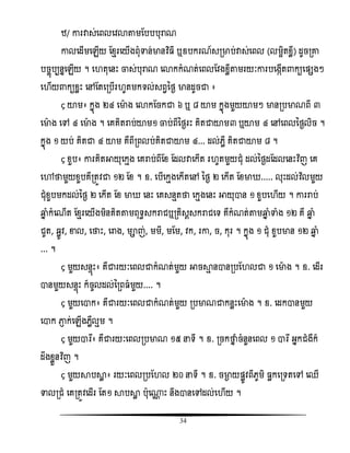 34
ំ/ ោរវាស់សពលសិោតាមតបបបុរាណ
ោលសដើមសេើយ តំែរសយើងពុំទាន់មានវិធ ី ឬឧបករណ៍សរមាប់វាស់សពល (លមអិតំលី) ដូចរោ
បចចញបបននសេើយ ។ ស តុសនោះ ចាស់បុរាណ សោកកំណត់សពលតិងំលីតាមរយៈោរបសងកើត កយសផ្សងៗ
ស ើយ កយំលោះ សៅតតសរបើរ ូតមកទល់សពវនថង មានដូចជា ៖
“ យាម៖ កនញង ២៤ សមាង សោកតចកជា ៦ ឬ ៨ យាម កនញងមួយយាមៗ មានរបមាណពី ៣
សមាង សៅ ៤ សមាង ។ សគគិតរាប់យាម១ ចាប់ពីនថងរោះ គិតជាយាម៣ ឬយាម ៤ សៅសពលនថងលិច ។
កនញង ១ យប់ គិតជា ៤ យាម គឺពីរពលប់គិតជាយាម ៤... ដល់េលឺ គិតជាយាម ៨ ។
“ ំួប៖ ោរគិតអាយុសកែង សគរាប់ពីតំ តដលវាសកើត រ ូតមួយជុំ ដល់នថងដតដលសនោះវិធញ សគ
សៅថាមួយំួបគឺរតូិជា ១២ តំ ។ ឧ. សបើសកែងសកើតសៅ នថង ២ សកើត តំមា ..... លុោះដល់វិធលមួយ
ជុំំួបមកដល់នថង ២ សកើត តំ មា សនោះ សគសនែតថា សកែងសនោះ អាយុាន ១ ំួបស ើយ ។ ោររាប់
ឆ្មន ំកំសណើត តំែរសយើងមិនគិតតាមពុទធសករាជឬរគិសែសករាជសទ គឺកំណត់តាមឆ្មន ំទាំង ១២ គឺ ឆ្មន ំ
ជូត, ឆលូិ, ខាល, សថាោះ, សរាង, មាញ់, មមី, មតម, ិក, រោ, ច, កុរ ។ កនញង ១ ជុំ ំួបមាន ១២ ឆ្មន ំ
... ។
“ មួយសនទញោះ៖ គឺជារយៈសពលជាកំណត់មួយ អាចាែ នានរបត លជា ១ សមាង ។ ឧ. សដើរ
ានមួយសនទញោះ ក៏ចូលដល់នរព ំមួយ.... ។
“ មួយសាក៖ គឺជារយៈសពលជាកំណត់មួយ របមាណជាកនលោះសមាង ។ ឧ. សដកានមួយ
សាក ភា្ ក់សេើងេលឺលែម ។
“ មួយារឯ៖ គឺជារយៈសពលរបមាណ ១៥ នទី ។ ឧ. រចកថាន ំចំនួនសពល ១ ារឯ អនកជំងឺក៏
ដឹងំលួនវិធញ ។
“ មួយាបាល ៖ រយៈសពលរបត ល ២០ នទី ។ ឧ. ចមាង យផ្លូិពីេូមិ លកសរទតសៅ សឈើ
ទាលរជំ សគរតូិសដើរ តត១ ាបាល បុស្ណ ោះ នឹងានសៅដល់ស ើយ ។
 