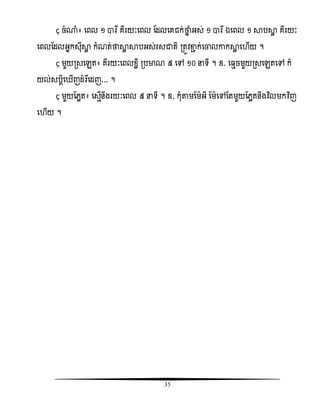 35
“ ចំ្ំ៖ សពល ១ ារឯ គឺរយៈសពល តដលសគជក់ថាន ំអស់ ១ ារឯ ឯសពល ១ ាបាល គឺរយៈ
សពលតដលអនកសុីាល កំណត់ថាាល ាបអស់រសជាតិ រតូិខាា ក់សចាលោកាល ស ើយ ។
“ មួយរសសេត៖ គឺរយៈសពលំលី របមាណ ៥ សៅ ១០ នទី ។ ឧ. ស ែចមួយរសសេតសៅ ក៏
យល់សបែិស ើញដំរឯសដញ... ។
“ មួយតេលត៖ សសែើនឹងរយៈសពល ៥ នទី ។ ឧ. កុំតាមតមអី តមសៅតតមួយតេលតនឹងវិធលមកវិធញ
ស ើយ ។
 