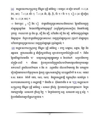 37
[1] ទសសនៈសោកាស្រាែ ចារយ មីតសាល ឫទធី អង់តតលែ ៖ មានរសៈ ៥ សទៀត ស លគឺ ៊ ៊ោះ (ឧ.
ចាោះ, អាោះ) ៊ី៊ោះ (ឧ. យីោះ !) ៊ឺ៊ោះ (ឧ. អឺោះ, អុឺោះ, វិុោះ, បឺោះ ៗ ! ទឺោះ ៗ !) ស៊ៀ៊ោះ (ឧ. សិៀោះសិៀន)
និង ស៊៊ោះ (ឧ. សចោះ) ។
-> ចំស ោះរសៈ ៊ួ ស៊ និង ស៊ៀ ជាមួយនឹងពយញ្ានៈអសោសៈនិងសោសៈ តំែរសយើងបសញ្ចញ
សំសេងដូចោន តមន តតជនជាតិតំែរសៅសំតែចនទបុរឯ (សពវនថងសៅរបសទសសសៀម) និងសៅតំបន់េនំ
រកវាញ ោល្ថា កួរ និង គួរ, សក និង សគ , ស ើយនិង សកៀ និង សគៀ សៅតតបសញ្ចញសំសេង
មិនដូចោន សទ ពីសរ ោះជាមួយនឹងពយញ្ានៈអសោសៈ បសញ្ចញសំសេងរាល (ឬសៅ សំសេងតូច)
ស ើយជាមួយពយញ្ានៈសោសៈ បសញ្ចញសំសេង ងន់ (ឬសំសេង ំ) ។
[2] ទសសនៈសោកាស្រាែ ចារយ មីតសាល ឫទធី អង់តតលែ ៖ កយ សសនែ ស, សនែ ន, ចិនែ និង
អនែរធ្លន រតូិសរសសរនឹង នែ សដើមបីរកាជាតិសពទ សរ ោះជា កយមកពីសំស្រសកឹត-ាលី ។ ពីសដើម
តំែរសយើងធ្លល ប់មានសជើង ‚ដ‛ មានរូបស្ះ នដូចំលួនអកសរ ដ តតាត់សក់ សរមាប់តត កយ
សំស្រសកឹត-ាលី ។ សជើងសនោះ ំ្ញំាទរបទោះស ើញកនញងសិោចារងកនគរិតែសម័យសរោយអងគរ
ឧទា រណ៍ កនញងសិោចារងកសលំ ១ និង ៣ (សូមសមើល សិោចារងកនគរិតែ និង បទានុរកម
សរៀបសរៀងសោយមហាពិទូររកសសម េនំសពញ ពុទធាសនបណឌ ិតយ សាោះពុមពសលើកទី ២ គ.ស. ១៩៥៨
ព.ស. ២៥០១ ទំព័រទី ១២៦, ១៤០, ១៤១) និងកនញងទសសនិដែី កមពញជសុរធយា សលំដំបូង ៗ
សោកានសរសសរ កយ « ទសសនិដែី » នឹងសជើង ដ ពុំតមនជាសជើង ត សទ ។[3] ទសសនៈសោក
ាស្រាែ ចារយ មីតសាល ឫទធី អង់តតលែ ៖ សរសសរ រតីស័ពទ ំ្ញំាទយល់រសបជាមួយសោក តតកនញង
ិចននុរកមតំែរ សរសសរថា រតីសពទ វិធញ ។ តតរតង់សម កយ សពទ សរសសរថា សពទ ឬ ស័ពទ ។
ំ្ញំាទមិនដឹងជាអកះរាិធរុទធ្រតូិជាង ។
 