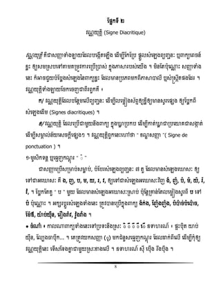 8
តផ្នកទី ២
ិណណ យុតែិ (Signe Diacritique)
ិណណ យុតែិ គឺជាសញ្ញា ទាំងឡាយតដលបសងកើតសេើង សដើមបីតកតរប ផ្ែួលសំសេងពយញ្ានៈ ឬ កយសពចន៍
ំលោះ ឲ្យសមរសបសៅតាមតរមូិោរសរបើរាស់ កនញងភាារបស់សយើង ។ មិនតតបុស្ណ ោះ សញ្ញា ទាំង
សនោះ ក៏អាចជួយបំតបលងសំសេងនន កយំលោះ តដលមានរបេពមកពីភាាាលី ឬសំស្រសកឹតផ្ងតដរ ។
ិណណ យុតែិទាំងឡាយតចកសចញជាពីរពួកគឺ ៖
ក/ ិណណ យុតែិតដលបតនែមសលើពយញ្ានៈ សដើមបីលសមអៀងស័ពទឲ្យំលីឲ្យមានសូរសផ្សង ឲ្យតបលកពី
សំសេងសដើម (Signes diacritiques) ។
ំ/ ិណណ យុតែិ តដលសរបើជាមួយនឹង កយ កនញងោល របកប សដើមបីោត់ោល ជារបសយាគជាសង្ហក ត់
សដើមបីសមាគ ល់ន័យសសចកែីសផ្សងៗ ។ ិណណ យុតែិពួកសនោះសៅថា ‚ ំណឌ សញ្ញា ‛( Signe de
ponctuation ) ។
១-មូសិកទនែ ឬស ែញកណែញ រ ‚ ៊ ‛
ជាសញ្ញា សរបើសរមាប់សមាល ប់, បំតបរសំសេងពយញ្ានៈ ៧ តួ តដលមានសំសេងសោសៈ ឲ្យ
សៅជាអសោសៈ គឺ ង, ញ, ប, ម, យ, រ, ិ, ឲ្យសៅជាសំសេងអសោសៈវិធញ ង, ញ, ប, ម, យ, រ៉ែ,
ិ៉ែ, ។ តបលកតតតួ ‚ ប ‛ មួយ តដលមានសំសេងអសោសៈរាប់ បុតនែរោន់តតលសមអៀងសូរពី ប សៅ
ប បុស្ណ ោះ ។ អកសរបែូរសំសេងទាំងសនោះ រតូិានសរបើកនញង កយ ងក់ង, តញងញង, បាច់បសាច,
តមឪ, យាប់យុឺន, សរ ងរា៉ែ ិ, ិ៉ែូងវា៉ែ ង ។
● ចំ្ំ ៖ ោល្ កយទាំងសនោះសៅរបទោះនឹងរសៈ ៊ិ ៊ី ៊ឹ ៊ឺ ស៊ើ ឧទា រណ៍ ៖ ផ្ទោះបុិត យាប់
យុឺន, តលបងចាបុឹក... ។ សគរតូិយកសញ្ញា (៊ុ) មកជំនួសស ែញកណែញ រ តដលោក់ពីសលើ សដើមបីកុំឲ្យ
ិណណ យុតែិសនោះ សទើសតទងោន ជាមួយរសៈខាងសលើ ។ ឧទា រណ៍ សុី សបុើង វរងងបុឹង ។
 