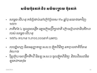 ្ម័យអវ៊ុនតាក់និង្ម័យពប្កាយអវ៊ុនតាក់
• សពមតច សីហនុ គង់ររថាប់ពៅពរៅររពទស ១២ ឆ្ន ាំបានោងមកវ ិញ
១៩៩១
• ភាគីទ ាំង ៤ ចូលរួមបពងកើត ឧតតមរកុមររឹកាជាតិ ពរកាមរពុះរាជាធិបតីភាព
របស់ សពមតច សីហនុ
• ១៩៩២ ទហាន ១,៣០០,០០០នាក់ (UNTC)
• របបភនាំពពញ មិនអនុញ្ញញ តឲ្យ អ.ស.ប រតួតពិនិតយ នគបាលជាតិដ ៏មាន
អាំណាច
• សខ្ែររកហមពរងីកទឹកដី មិនឲ្យ អ.ស.ប ចូលរតូតពិនិតយ និងបដិពសដមិន
ឲ្យពគដកអាវុធ
10/6/2013 10
 