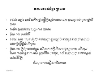 អសានររ្់ខ្មែរប្កហម
• ១៩៩៦ ពអៀង សារ ីអតីតរដឋមន្តនតីរកសួងការបរពទស បានចូលជាមួយរដ្ឋឋ ភិ
បាល
• ោម៉ាុក កាល យជាពម បញ្ញជ ការ ពោធា
• ប៉ាុល ពត មានជាំងឺ
• ១៩៩៧ សុន ពសន រតូវបានពគបញ្ញជ ឲ្យសមាល ប់ ទ ាំងកូនទ ាំងពៅ (ពដ្ឋយ
ពចាទរររពឹតតិអាំពពើកបត់)
• ប៉ាុល ពត រតូវបានចាប់ខ្លួន ពហើ យកាត់កតី ពីបទ មនុសសឃត ពលើ សុន
សសន ជាប់ពនធនាាអស់ មួយជីវ ិត (ពៅផទុះ, ១០សខ្ពរកាយបានពដកសាល ប់
ពៅពលើខ្រគ)
មិនបានកាត់ពរឿងអតីតកាល
10/6/2013 12
 