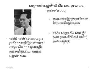 សពមេចបវរពសដ្ឋឋ ធិបតី សឺន សាន (Son Sann)
(១៩១១-២០០០)
• ១៩៧៥ -១៩៧៩ ពដ្ឋយមានចូល
រួមពីសហគមន៍ សខ្ែរពៅបរពទស
សពមតច សឺន សាន បានបពងកើត
សមាគមសខ្ែរពៅបរពទសមាន
ព្ែ ុះថា AGKE
• ជាឥសសរជនសខ្ែរមួយរូប សដលជា
វ ីរបុរសជាតិកមពុជាពរកាម
• ១៩៧០ សពមតច សឺន សាន រតូវ
បានឧតតមពសនីយ៍ លន់ នល់ឃុាំ
ឃាំងពៅកនុងផទុះ
10/6/2013 4
 