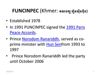 FUNCINPEC (Khmer: គណរកសហ្វ៊ុន្៊ុិនរ៊ុិច្)
• Established 1978
• In 1991 PUNCINPEC signed the 1991 Paris
Peace Accords.
• Prince Norodom Ranariddh, served as co-
prime minister with Hun Senfrom 1993 to
1997
• Prince Norodom Ranariddh led the party
until October 2006 ​
10/6/2013 7
 