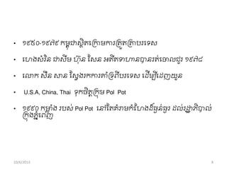• ១៩៥០-១៩៧៩ កមពុជាសថិតពរកាមការរតួតរោបរពទស
• ពហងសាំរ ិន ជាសីម ហុន សសន អតីតទហានបានរត់ពចាលជួរ ១៩៧៨
• ពោក សឺន សាន សសវងរកការាាំរទពីបរពទស ពដើមបីពដញយួន
• U.S.A, China, Thai ទុកចិតតរកុម Pol Pot
• ១៩៩០ កមាល ាំង របស់ Pol Pot ពៅសតគាំរាមកាំខ្ហងដ ៏ធងន់ធងរ ដល់រដ្ឋឋ ភិបាល់
រកុងភនាំពពញ
10/6/2013 8
 