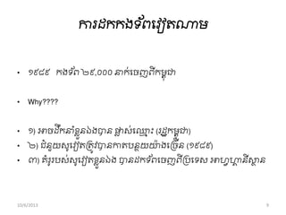 ការដកកងទ ័ពពវៀតណាម
• ១៩៨៩ កងទ ័ព ២៩,០០០ នាក់ពចញពីកមពុជា
• Why????
• ១) អាចដឹកនា ាំខ្លួនឯងបាន ផ្លល ស់ព្ែ ុះ (រដឋកមពុជា)
• ២) ជាំនួយសូពវៀតរតូវបានកាតបនថយោ៉ា ងពរចីន (១៩៨៩)
• ៣) គាំរូរបស់សូពវៀតខ្លួនឯង បានដកទ ័ពពចញពីររពទស អាហវហាា នីសាថ ន
10/6/2013 9
 