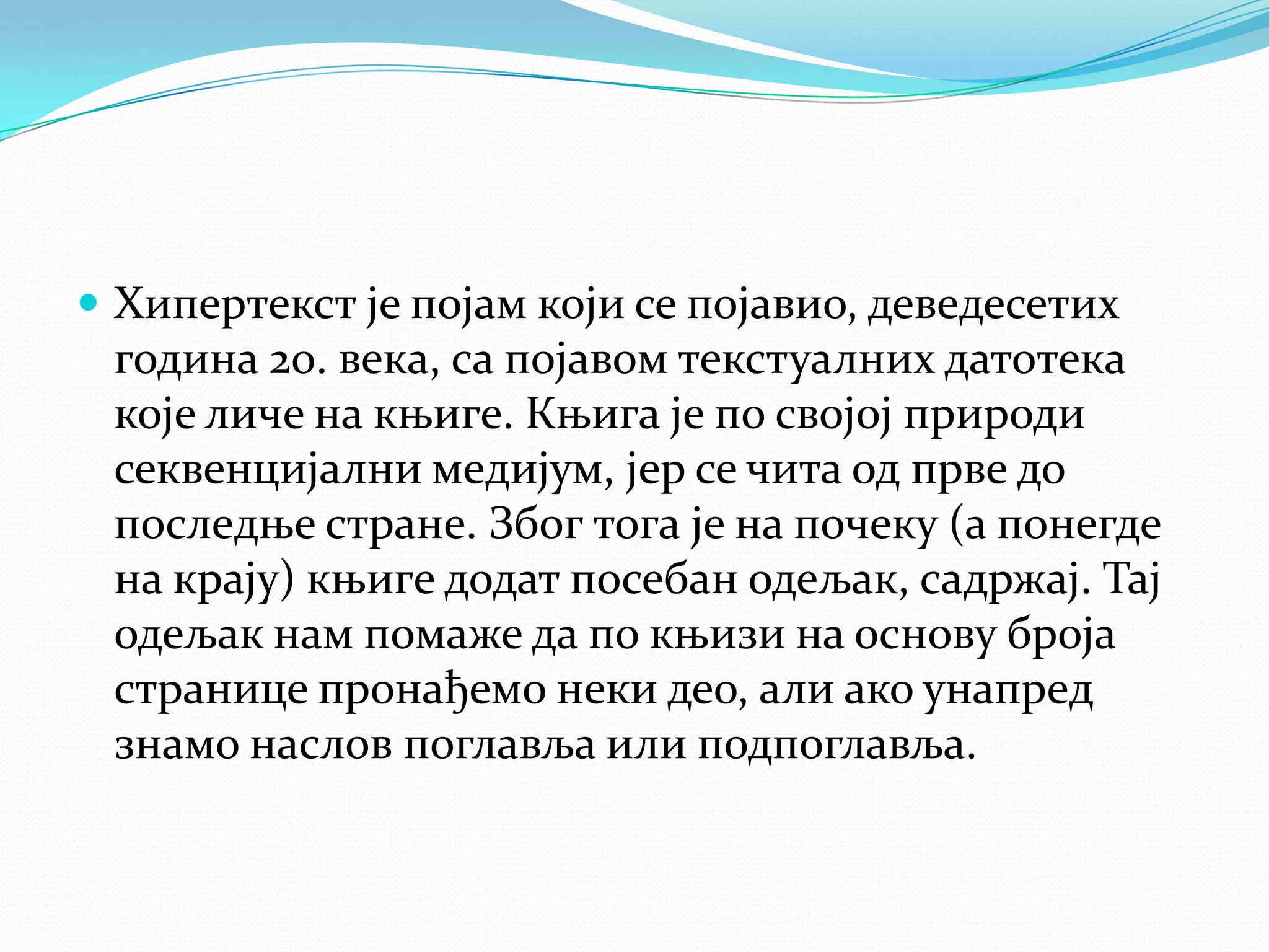  Хипертекст је појам који се појавио, деведесетих
година 20. века, са појавом текстуалних датотека
које личе на књиге. Књига је по својој природи
секвенцијални медијум, јер се чита од прве до
последње стране. Због тога је на почеку (а понегде
на крају) књиге додат посебан одељак, садржај. Тај
одељак нам помаже да по књизи на основу броја
странице пронађемо неки део, али ако унапред
знамо наслов поглавља или подпоглавља.
 