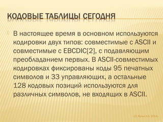  В настоящее время в основном используются
кодировки двух типов: совместимые с ASCII и
совместимые с EBCDIC[2], с подавляющим
преобладанием первых. В ASCII-совместимых
кодировках фиксированы коды 95 печатных
символов и 33 управляющих, а остальные
128 кодовых позиций используются для
различных символов, не входящих в ASCII.
(С) Жулин А.А. 2014г.
 