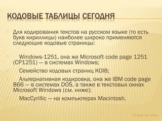  Для кодирования текстов на русском языке (то есть
букв кириллицы) наиболее широко применяются
следующие кодовые страницы:
 Windows-1251, она же Microsoft code page 1251
(CP1251) — в системах Windows;
 Семейство кодовых страниц KOI8;
 Альтернативная кодировка, она же IBM code page
866 — в системах DOS, а также в текстовых окнах
Microsoft Windows (см. ниже);
 MacCyrillic — на компьютерах Macintosh.
(С) Жулин А.А. 2014г.
 