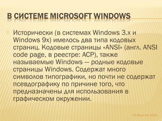 Исторически (в системах Windows 3.x и
Windows 9x) имелось два типа кодовых
страниц. Кодовые страницы «ANSI» (англ. ANSI
code page, в реестре: ACP), также
называемые Windows — родные кодовые
страницы Windows. Содержат много
символов типографики, но почти не содержат
псевдографику по причине того, что
предназначены для использования в
графическом окружении.
(С) Жулин А.А. 2014г.
 