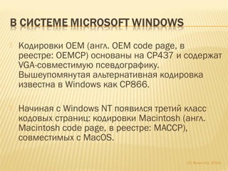  Кодировки OEM (англ. OEM code page, в
реестре: OEMCP) основаны на CP437 и содержат
VGA-совместимую псевдографику.
Вышеупомянутая альтернативная кодировка
известна в Windows как CP866.
 Начиная с Windows NT появился третий класс
кодовых страниц: кодировки Macintosh (англ.
Macintosh code page, в реестре: MACCP),
совместимых с MacOS.
(С) Жулин А.А. 2014г.
 