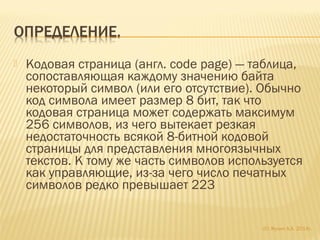  Кодовая страница (англ. code page) — таблица,
сопоставляющая каждому значению байта
некоторый символ (или его отсутствие). Обычно
код символа имеет размер 8 бит, так что
кодовая страница может содержать максимум
256 символов, из чего вытекает резкая
недостаточность всякой 8-битной кодовой
страницы для представления многоязычных
текстов. К тому же часть символов используется
как управляющие, из-за чего число печатных
символов редко превышает 223
(С) Жулин А.А. 2014г.
 