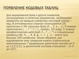  Для кодирования букв и других символов,
используемых в печатных документах, необходимо
закрепить за каждым символом числовой номер –
код. В англоязычных странах используются 26
прописных и 26 строчных букв (A … Z, a … z), 9 знаков
препинания (. , : ! " ; ? ( ) ), пробел, 10 цифр, 5 знаков
арифметических действий (+,-,*, /, ^) и специальные
символы (№, %, _, #, $, &, >, <, |, ) – всего чуть
больше 100 символов. Таким образом, для
кодирования этих символов можно ограничиться
максимальным 7-разрядным двоичным числом (от 0
до 1111111, в десятичной системе счисления – от 0
до 127).
(С) Жулин А.А. 2014г.
 