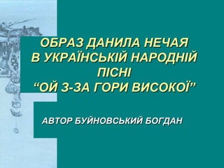 ОБРАЗ ДАНИЛА НЕЧАЯ
В УКРАЇНСЬКІЙ НАРОДНІЙ
ПІСНІ
―ОЙ З-ЗА ГОРИ ВИСОКОЇ‖
АВТОР БУЙНОВСЬКИЙ БОГДАН
 