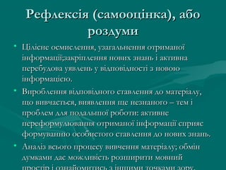 Рефлексія (самооцінка), абоРефлексія (самооцінка), або
роздумироздуми
• Цілісне осмислення, узагальнення отриманоїЦілісне осмислення, узагальнення отриманої
інформації;закріплення нових знань і активнаінформації;закріплення нових знань і активна
перебудова уявлень у відповідності з новоюперебудова уявлень у відповідності з новою
інформацією.інформацією.
• Вироблення відповідного ставлення до матеріалу,Вироблення відповідного ставлення до матеріалу,
що вивчається, виявлення ще незнаного – тем іщо вивчається, виявлення ще незнаного – тем і
проблем для подальшої роботи: активнепроблем для подальшої роботи: активне
переформулювання отриманої інформації сприяєпереформулювання отриманої інформації сприяє
формуванню особистого ставлення до нових знань.формуванню особистого ставлення до нових знань.
• Аналіз всього процесу вивчення матеріалу; обмінАналіз всього процесу вивчення матеріалу; обмін
думками дає можливість розширити мовнийдумками дає можливість розширити мовний
 