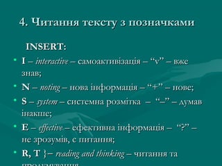 4. Читання тексту з позначками4. Читання тексту з позначками
INSERTINSERT::
• II –– interactiveinteractive – самоактивізація – “v” – вже– самоактивізація – “v” – вже
знав;знав;
• NN –– notingnoting –– нова інформація – “+” – нове;нова інформація – “+” – нове;
• SS –– systemsystem – системна розмітка – “–” – думав– системна розмітка – “–” – думав
інакше;інакше;
• EE –– effectiveeffective –– ефективна інформація – “?” –ефективна інформація – “?” –
не зрозумів, є питання;не зрозумів, є питання;
• R, TR, T }}−− reading and thinkingreading and thinking – читання та– читання та
 