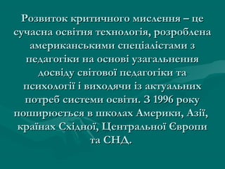 Розвиток критичного мислення – цеРозвиток критичного мислення – це
сучасна освітня технологія, розробленасучасна освітня технологія, розроблена
американськими спеціалістами замериканськими спеціалістами з
педагогіки на основі узагальненняпедагогіки на основі узагальнення
досвіду світової педагогіки тадосвіду світової педагогіки та
психології і виходячи із актуальнихпсихології і виходячи із актуальних
потреб системи освіти. З 1996 рокупотреб системи освіти. З 1996 року
поширюється в школах Америки, Азії,поширюється в школах Америки, Азії,
країнах Східної, Центральної Європикраїнах Східної, Центральної Європи
та СНД.та СНД.
 