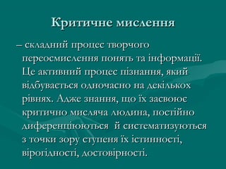 Критичне мисленняКритичне мислення
–– складний процес творчогоскладний процес творчого
переосмислення понять та інформації.переосмислення понять та інформації.
Це активний процес пізнання, якийЦе активний процес пізнання, який
відбувається одночасно на декількохвідбувається одночасно на декількох
рівнях. Адже знання, що їх засвоюєрівнях. Адже знання, що їх засвоює
критично мисляча людина, постійнокритично мисляча людина, постійно
диференціюються й систематизуютьсядиференціюються й систематизуються
з точки зору ступеня їх істинності,з точки зору ступеня їх істинності,
вірогідності, достовірності.вірогідності, достовірності.
 