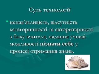 Суть технологіїСуть технології
• ненав’язливість, відсутністьненав’язливість, відсутність
категоричності та авторитарностікатегоричності та авторитарності
з боку вчителя, надання учневіз боку вчителя, надання учневі
можливостіможливості пізнати себепізнати себе уу
процесі отримання знань.процесі отримання знань.
 