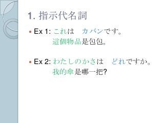 1. 指示代名詞
 Ex 1: これは カバンです。
這個物品是包包。
 Ex 2: わたしのかさは どれですか。
我的傘是哪一把?
 