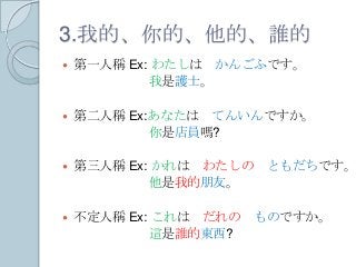 3.我的、你的、他的、誰的
 第一人稱 Ex: わたしは かんごふです。
我是護士。
 第二人稱 Ex:あなたは てんいんですか。
你是店員嗎?
 第三人稱 Ex: かれは わたしの ともだちです。
他是我的朋友。
 不定人稱 Ex: これは だれの ものですか。
這是誰的東西?
 